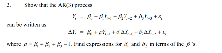 2.
Show that the AR(3) process
Y, = Bo + B,Y,-1 + B,Y,-2 + B3Y,-3 + &,
%3D
can be written as
AY, = Bo+ pY,-1 + 8,AY-1 + 8,AY,-2 + ɛ,
where p= B + B, + ßz –1. Find expressions for 8, and 8, in terms of the B's.
