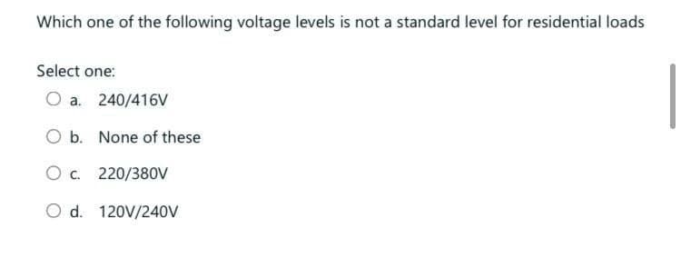 Which one of the following voltage levels is not a standard level for residential loads
Select one:
O a. 240/416V
O b. None of these
O c. 220/380V
O d. 120V/240V
