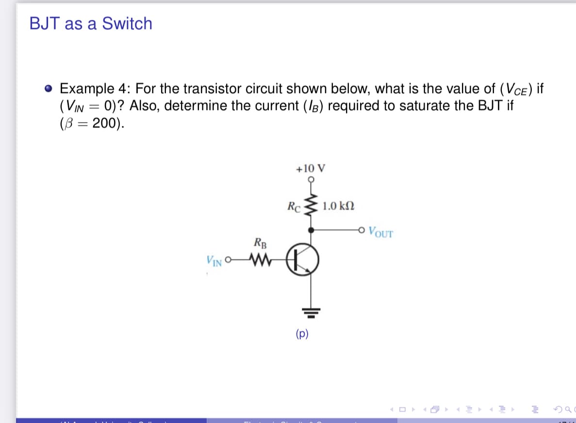 BJT as a Switch
• Example 4: For the transistor circuit shown below, what is the value of (VCE) if
(VIN = 0)? Also, determine the current (IB) required to saturate the BJT if
(B = 200).
+10 V
RC
1.0 kN
o VOUT
RB
VIN C
(p)
O
