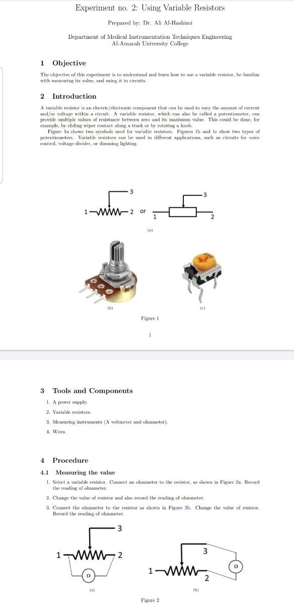 Experiment no. 2: Using Variable Resistors
Prepared by: Dr. Ali Al-Hashimi
Department of Medical Instrumentation Techniques Engineering
Al-Amarah University College
1 Objective
The objective of this experiment is to understand and learn how to use a variable resistor, be familiar
with measuring its value, and using it in cireuits.
Introduction
A variable resistor is an electric/electronic component that can be used to vary the amount of current
and/or voltage within a circuit. A variable resistor, which can also be called a potentiometer, can
provide multiple values of resistance between zero and its maximum value. This could be done, for
example, by sliding wiper contact along a track or by rotating a knob.
Figure la shows two symbols used for variable resistors. Figures lb and le show two types of
potentiometers. Variable resistors can be usod in different applications, such as circuits for voice
control, voltage divider, or dimming lighting.
3.
1-Ww-2 or
(a)
(b)
Figure 1
3 Tools and Components
1. A power supply.
2. Variable resistors.
3. Measuring instruments (A voltmeter and ohmmeter).
4. Wires.
Procedure
4.1
Measuring the value
1. Select a variable resistor. Connect an ohmmeter to the resistor, as shown in Figure 2a. Record
the reading of olmmeter.
2. Change the value of resistor and also record the reading of ohmmeter.
3. Connect the ohmmeter to the resistor as shown in Figure 2b. Change the value of resistor.
Record the reading of ohmmeter.
3
1
2
ww
2
(b)
Figure 2
