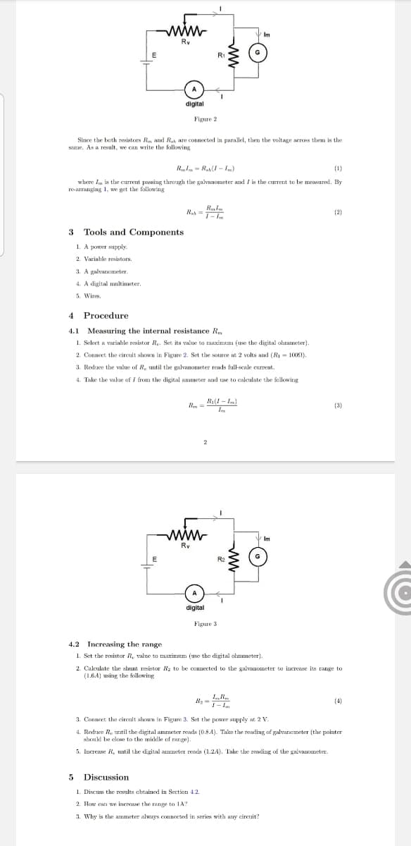 ww.
Im
Ry
E
R1
digital
Figure 2
Since the beth resistors Rm and Rah are connected in parallel, then the voltage across them is the
same. As a result, we can write the folkowing
RIn = R(I - I.)
(1)
where Im is the current passing through the galvnnometer and I is the current to be measured. By
r-arranging 1, we get the following
R,A =
(2)
T- im
3
Tools and Components
1. A power supply
2. Varinhle resistors.
3. A galvanemeter.
4. A digital multimeter.
5. Wires.
4
Procedure
4.1 Measuring the internal resistance R
1. Select a variahle resistor Ry. Set its value to maximum (use the digital ohmmeter).
2. Conneet the circuit shown in Figure 2. Set the source at 2 volts and (R - 1000).
3. Reduce the value of R, until the galvanometer reads full-scale current.
4. Take the value of i from the digital ammeter and use to caleulate the fellowing
R(1 - Im)
Rm =
(3)
2
ww.
Im
Ry
E
R2
digital
Figure 3
4.2 Increasing the range
1. Set the resistor R, value to maximum (use the digital ohmmeter).
2. Calculate the shunt resistor R2 to be connected to the galvanometer to increase its range to
(1.6.4) using the following
R, = .
(4)
!- I.
3. Conneet the cirenit shown in Figure 3. Set the power supply at 2 v
4. Reduce R. util the digital ammeter reads (0.84)- Takke the reading of galvanameter (the pointer
shouki be elose to the middle of range).
5. Increase R, until the digital anmeter reads (1.2A). Take the reading of the galvanometer.
5 Discussion
1. Discuss the results cheained in Section 4.2.
2. How can we inerease the range to 1A?
3. Why is the ammeter always comnected in series with any cirenit?
ww
