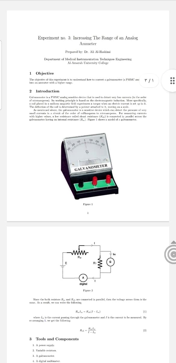 Experiment no. 3: Increasing The Range of an Analog
Ammeter
Prepared by: Dr. Ali Al-Hashimi
Department of Medical Instrumentation Techniques Engineering
Al-Amarah University College
1 Objective
..
The objective af this experiment is to understand how to ccnvert a galivanometer (a PMMC am:
into an ammeter with a higher Tange.
2 Introduction
Galvanometer is a PMMC analog sensitive device that is used to detect very low currents (in the order
of mieroamperes). Its working principle is based on the electromagnetic induction. More specifically,
A coil placed in a uniform magnetike fiekl experiences a torque when an electric current is set up in it.
The deflection of the coil is determined by a pointer attached te it, maving on a seale.
As mentioned above, the galvanometer is a sensitive device which ean detect the presece of very
small eurrents in a cireuit of the order of milliamperes to mieroamperes. For measuring currents
with higher values, a low resistance called shunt resistance (R) is connected in parallel across the
galvanometer having an internal resistance (). Figure 1 shows a model of a galvanometer.
100
O 200 100
G
200
GALVANOMETER
Figure 1
www
Im
Ry
E
R1
digital
Figure 2
Since the beth resistors Rm and Rah are connected in parallel, then tbe voltage acroes them is the
same. As a result, we can write the folkowing
RIm = R(I - .)
(1)
where In is the current passing through the galvanometer and I is the current to be measured. By
re-arranging 1, we get the following
R.A =
T- Im
(2)
3 Tools and Components
1. A power supply
2. Variable resistors.
3. A galvanometer.
4. A digital multimeter.
