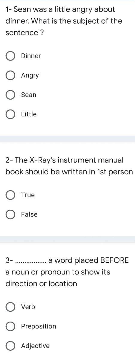 1- Sean was a little angry about
dinner. What is the subject of the
sentence ?
Dinner
Angry
Sean
Little
2- The X-Ray's instrument manual
book should be written in 1st person
True
False
3-
. . a word placed BEFORE
a noun or pronoun to show its
direction or location
Verb
Preposition
Adjective
