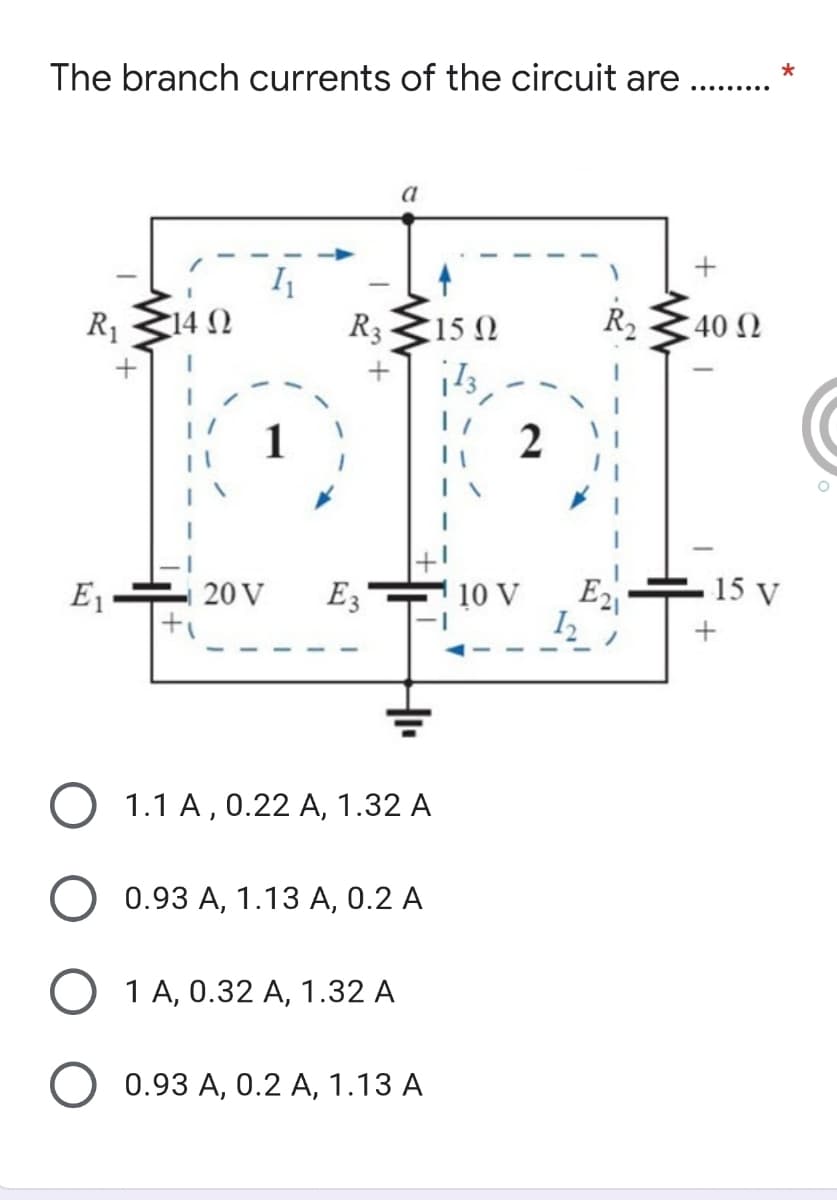 The branch currents of the circuit are
a
I
R1
R3 E15 0
R2
14 0
40 N
E1
20 V
E3-
10 V
E2
15 V
1.1 A, 0.22 A, 1.32 A
0.93 А, 1.13 А, 0.2 А
1 А, 0.32 А, 1.32 А
О 0.93 А, 0.2 А, 1.13 А
