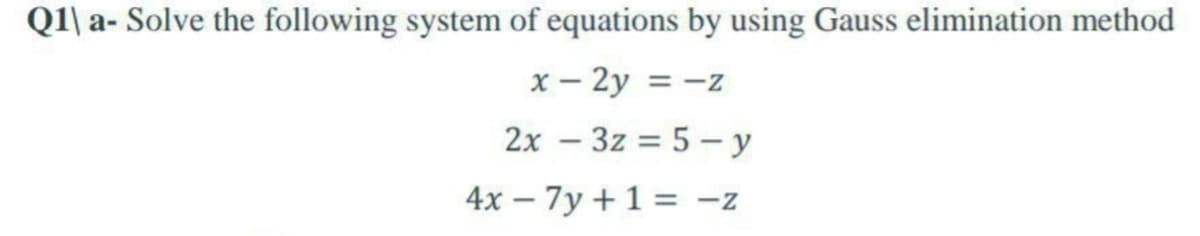 Q1\ a- Solve the following system of equations by using Gauss elimination method
x – 2y = -z
2x – 3z = 5 – y
4x – 7y +1 = -z
