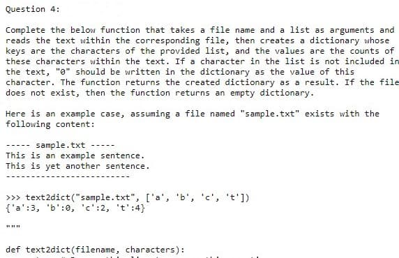 Question 4:
Complete the below function that takes a file name and a list as arguments and
reads the text within the corresponding file, then creates a dictionary whose
keys are the characters of the provided list, and the values are the counts of
these characters within the text. If a character in the list is not included in
the text, "0" should be written in the dictionary as the value of this
character. The function returns the created dictionary as a result. If the file
does not exist, then the function returns an empty dictionary.
Here is an example case, assuming a file named "sample.txt" exists with the
following content:
sample.txt
This is an example sentence.
This is yet another sentence.
----.
>> text2dict("sample.txt", ['a', 'b', 'c', 't'])
{'a':3, 'b':0, 'c':2, 't':4}
def text2dict(filename, characters):
