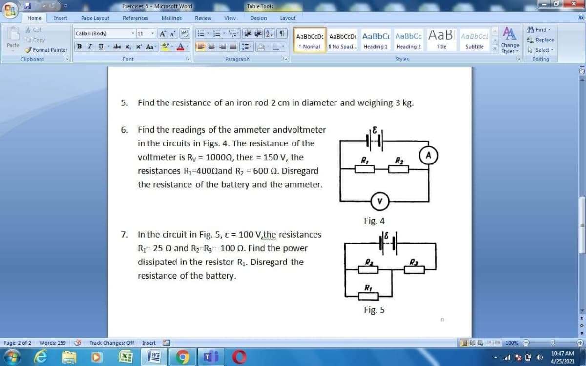 Exercises 6 - Miccrosoft Word
Table Tools
Home
Insert
Page Layout
References
Mailings
Review
View
Design
Layout
* Cut
A Find-
Calibri (Body)
-11
A A
AaBbCcDc AaBbCcDc AaBbC AaBbCc AaBI AaBbCcl
Copy
Replace
Paste
B I
T Normal
TT No Spac. Heading 1
Change
Styles
abe x, x
Aa
Heading 2
Title
Subtitle
Format Painter
e Select -
Clipboard
Font
Paragraph
Styles
Editing
5.
Find the resistance of an iron rod 2 cm in diameter and weighing 3 kg.
6. Find the readings of the ammeter andvoltmeter
in the circuits in Figs.
voltmeter is Ry = 10000, theɛ = 150 V, the
resistances R1=4000and R2 = 600 Q. Disregard
The resistance of the
R,
R2
the resistance of the battery and the ammeter.
V
Fig. 4
7. In the circuit in Fig. 5, ɛ = 100 V,the resistances
R1= 25 Q and R2=R3= 100 0. Find the power
dissipated in the resistor R1. Disregard the
resistance of the battery.
Fig. 5
Page: 2 of 2 Words: 259
Track Changes: Off Insert
目目 100%
10:47 AM
WE
4/25/2021
口
