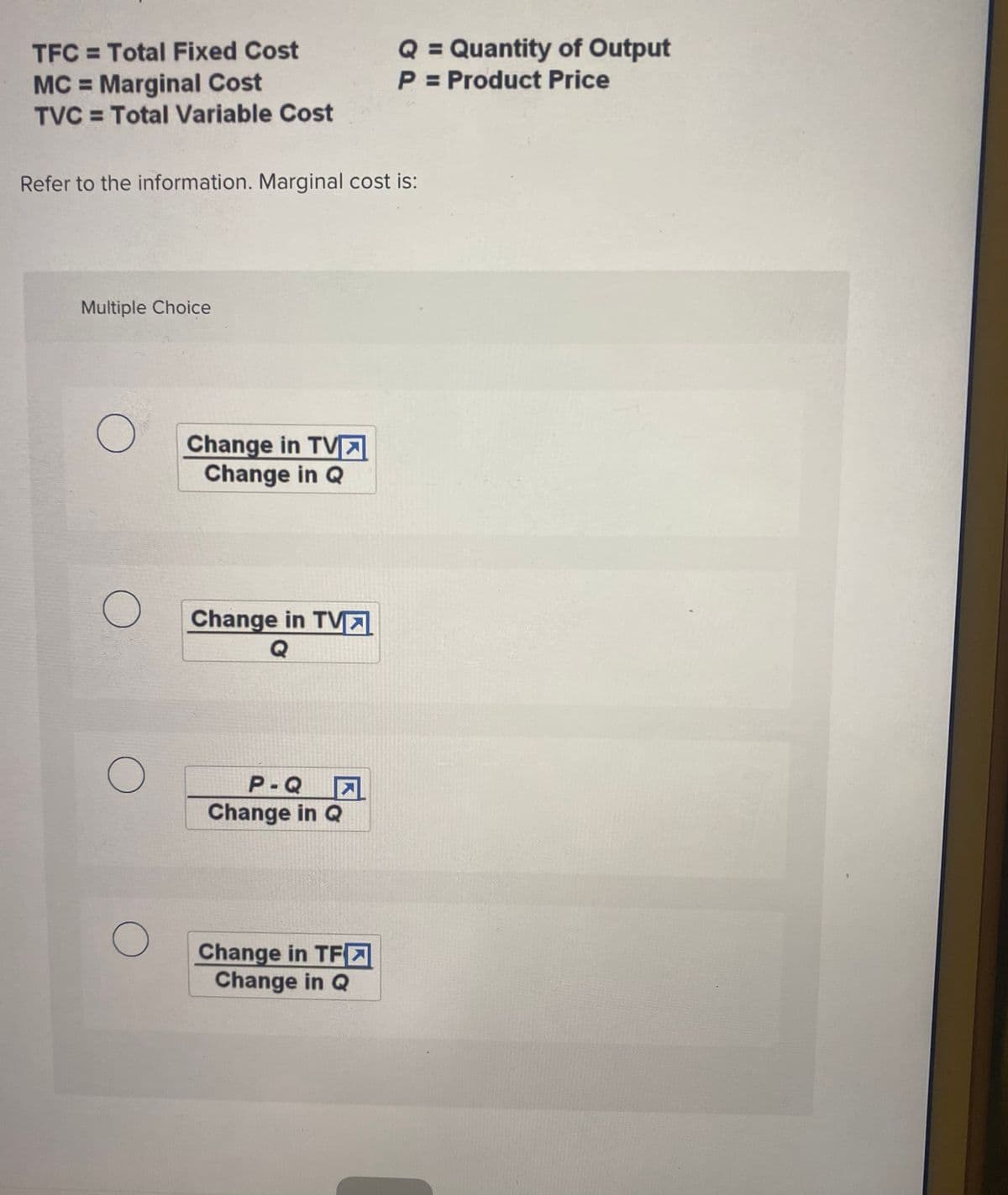 Q = Quantity of Output
P = Product Price
TFC = Total Fixed Cost
MC = Marginal Cost
TVC = Total Variable Cost
Refer to the information. Marginal cost is:
Multiple Choice
Change in TVA
Change in Q
Change in TV
Q
P-Q
Change in Q
Change in TF-
Change in Q
