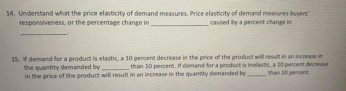 14. Understand what the price elasticity of demand measures. Price elasticity of demand measures buyers'
responsiveness, or the percentage change in
caused by a percent change in
15. If demand for a product is elastic, a 10 percent decrease in the price of the product will result in an increase in
the quantity demanded by
in the price of the product will result in an increase in the quantity demanded by than 10 percent.
than 10 percent. If demand for a product is inelastic, a 10 percent decrease
