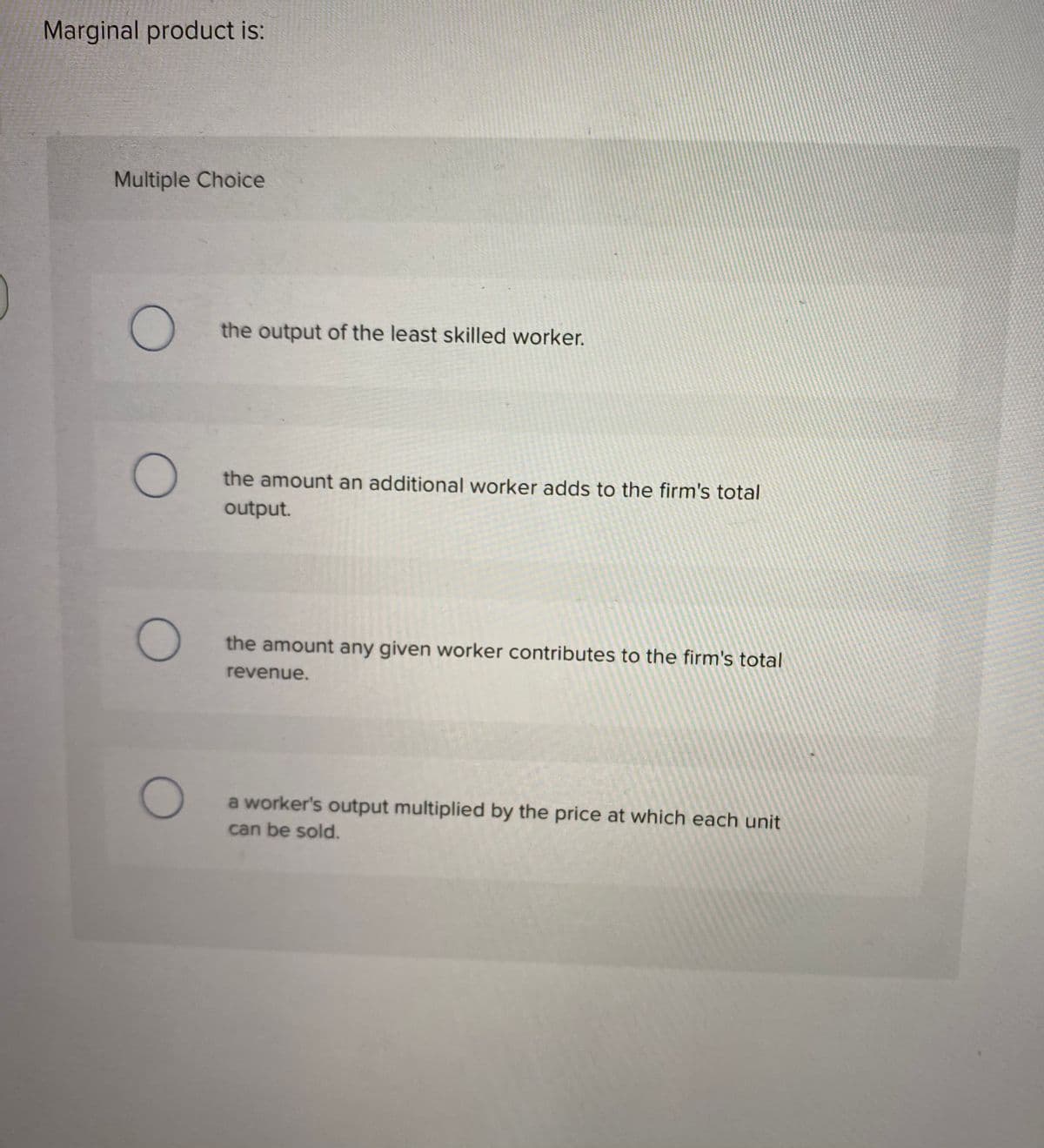 Marginal product is:
Multiple Choice
the output of the least skilled worker.
the amount an additional worker adds to the firm's total
output.
the amount any given worker contributes to the firm's total
revenue.
a worker's output multiplied by the price at which each unit
can be sold.
