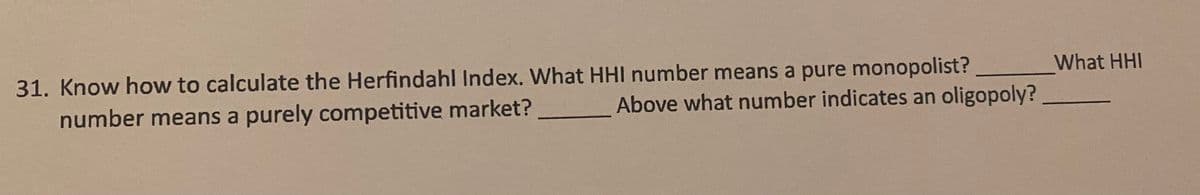 31. Know how to calculate the Herfindahl Index. What HHI number means a pure monopolist?
What HHI
number means a purely competitive market?
Above what number indicates an oligopoly?
