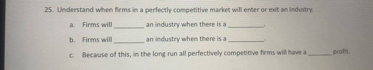 25. Understand when firms in a perfectly competitive market will enter or exit an industry.
a.
Firms will
an industry when there is a
b. Firms will
an industry when there is a
profit.
С.
Because of this, in the long run all perfectively competitive firms will have a
