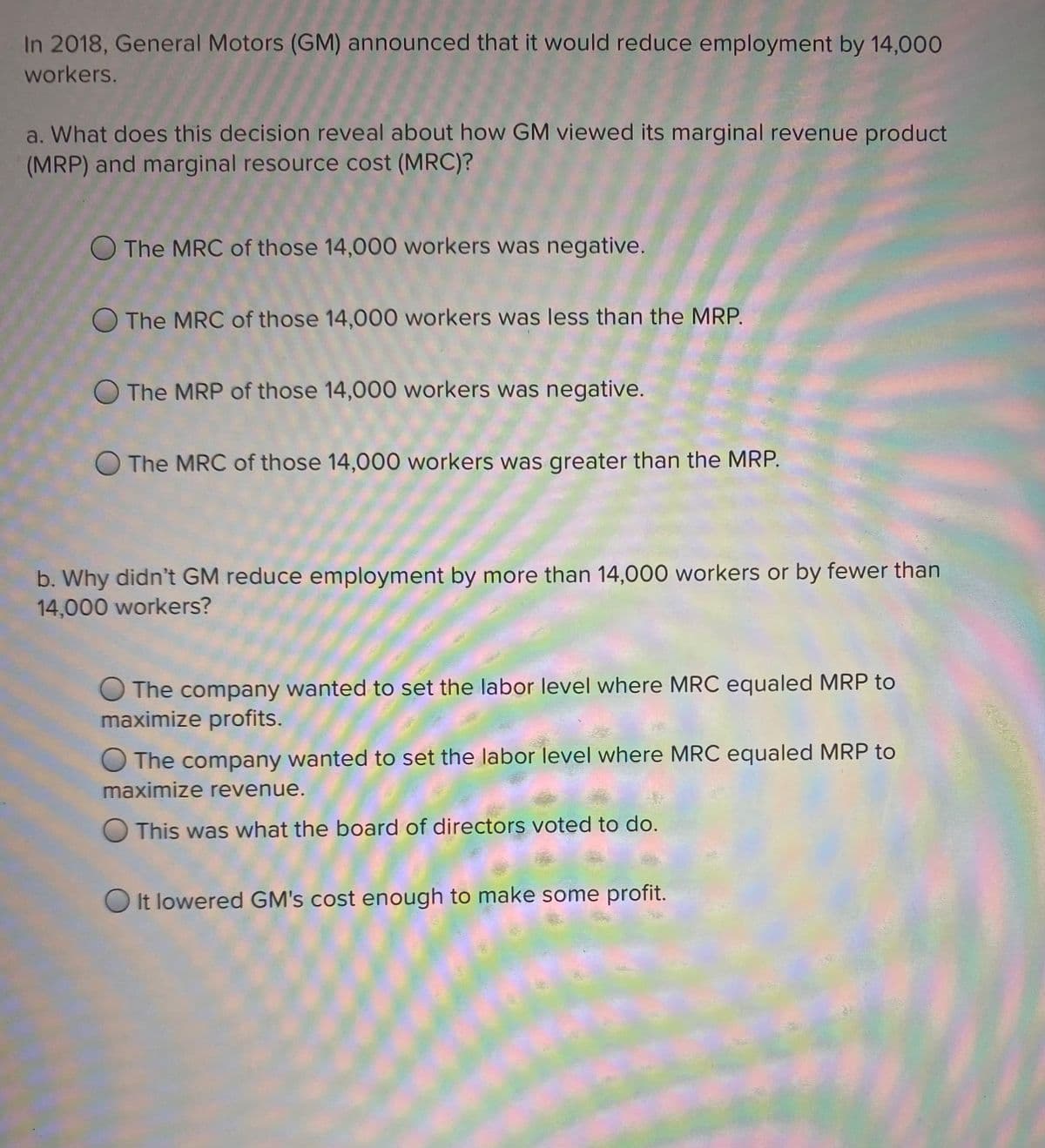 In 2018, General Motors (GM) announced that it would reduce employment by 14,000
workers.
a. What does this decision reveal about how GM viewed its marginal revenue product
(MRP) and marginal resource cost (MRC)?
O The MRC of those 14,000 workers was negative.
O The MRC of those 14,000 workers was less than the MRP.
O The MRP of those 14,000 workers was negative.
O The MRC of those 14,000 workers was greater than the MRP.
b. Why didn't GM reduce employment by more than 14,000 workers or by fewer than
14,000 workers?
O The company wanted to set the labor level where MRC equaled MRP to
maximize profits.
The company wanted to set the labor level where MRC equaled MRP to
maximize revenue.
O This was what the board of directors voted to do.
O It lowered GM's cost enough to make some profit.
