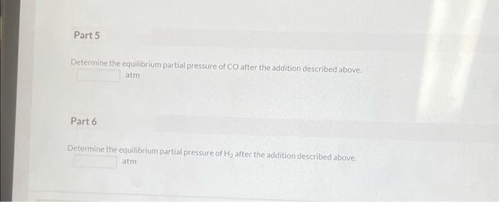 Part 5
Determine the equilibrium partial pressure of CO after the addition described above.
atm
Part 6
Determine the equilibrium partial pressure of H, after the addition described above.
atm
