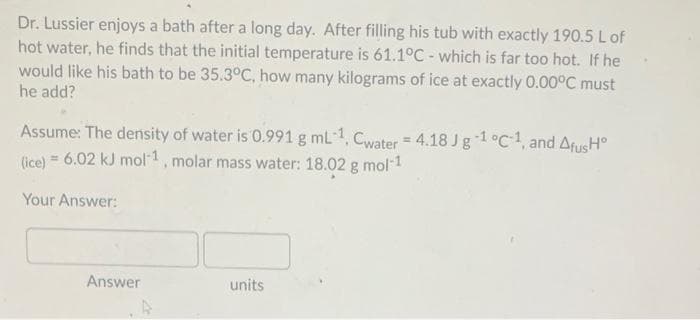 Dr. Lussier enjoys a bath after a long day. After filling his tub with exactly 190.5 L of
hot water, he finds that the initial temperature is 61.1°C - which is far too hot. If he
would like his bath to be 35.3°C, how many kilograms of ice at exactly 0.00°C must
he add?
Assume: The density of water is 0.991 g mL1, Cwater = 4.18 Jg 1°C1, and AfusH°
(ice) = 6.02 kJ mol1, molar mass water: 18.02 g mol1
Your Answer:
Answer
units
