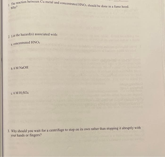 1. The reaction between Cu metal and concentrated HNO3 should be done in a fume hood.
Why?
a list the hazard(s) associated with:
a. concentrated HNO3
b. 6 M NAOH
c. 6 M H2SO4
3. Why should you wait for a centrifuge to stop on its own rather than stopping it abruptly with
your hands or fingers?
