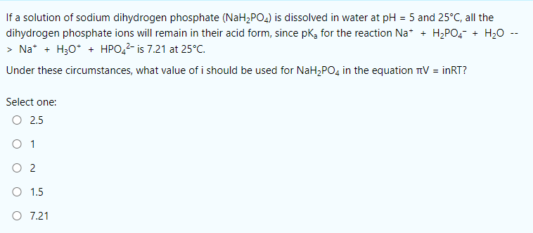 If a solution of sodium dihydrogen phosphate (NaH,PO4) is dissolved in water at pH = 5 and 25°C, all the
dihydrogen phosphate ions will remain in their acid form, since pk, for the reaction Na* + H;PO4- + H20 --
> Na* + H30* + HPO,2- is 7.21 at 25°C.
Under these circumstances, what value of i should be used for NaH,PO, in the equation TV = inRT?
Select one:
O 2.5
O 1
O 2
O 1.5
O 7.21
