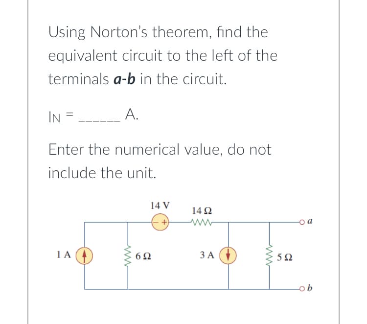 Using Norton's theorem, find the
equivalent circuit to the left of the
terminals a-b in the circuit.
IN
=
A.
Enter the numerical value, do not
include the unit.
1 A
14 V
6Ω
1492
3 A
592
ob