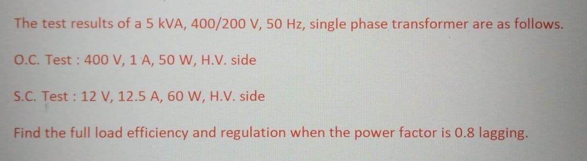 The test results of a 5 kVA, 400/200 V, 50 Hz, single phase transformer are as follows.
O.C. Test: 400 V, 1 A, 50 W, H.V. side
S.C. Test: 12 V, 12.5 A, 60 W, H.V. side
Find the full load efficiency and regulation when the power factor is 0.8 lagging.