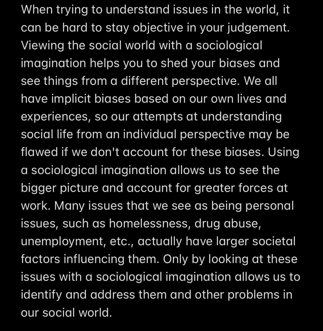 When trying to understand issues in the world, it
can be hard to stay objective in your judgement.
Viewing the social world with a sociological
imagination helps you to shed your biases and
see things from a different perspective. We all
have implicit biases based on our own lives and
experiences, so our attempts at understanding
social life from an individual perspective may be
flawed if we don't account for these biases. Using
a sociological imagination allows us to see the
bigger picture and account for greater forces at
work. Many issues that we see as being personal
issues, such as homelessness, drug abuse,
unemployment, etc., actually have larger societal
factors influencing them. Only by looking at these
issues with a sociological imagination allows us to
identify and address them and other problems in
our social world.
