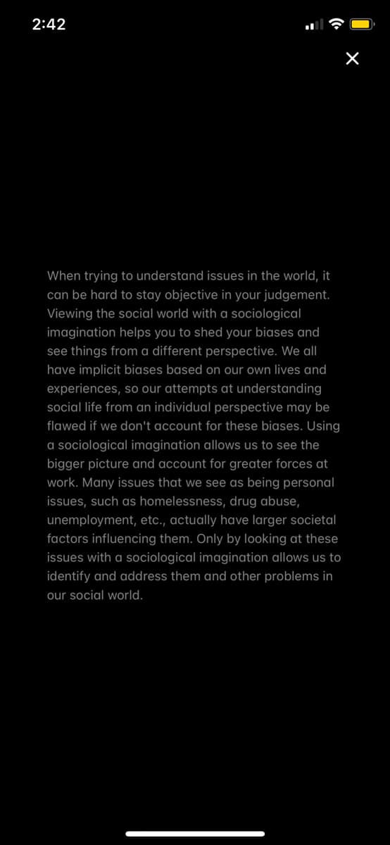 2:42
When trying to understand issues in the world, it
can be hard to stay objective in your judgement.
Viewing the social world with a sociological
imagination helps you to shed your biases and
see things from a different perspective. We all|
have implicit biases based on our own lives and
experiences, so our attempts at understanding
social life from an individual perspective may be
flawed if we don't account for these biases. Using
a sociological imagination allows us to see the
bigger picture and account for greater forces at
work. Many issues that we see as being personal
issues, such as homelessness, drug abuse,
unemployment, etc., actually have larger societal
factors influencing them. Only by looking at these
issues with a sociological imagination allows us to
identify and address them and other problems in
our social world.
