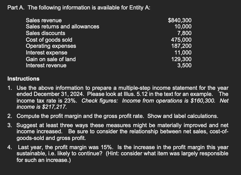 Part A. The following information is available for Entity A:
Sales revenue
Sales returns and allowances
Sales discounts
Cost of goods sold
Operating expenses
Interest expense
Gain on sale of land
Interest revenue
$840,300
10,000
7,800
475,000
187,200
11,000
129,300
3,500
Instructions
1. Use the above information to prepare a multiple-step income statement for the year
ended December 31, 2024. Please look at Illus. 5.12 in the text for an example. The
income tax rate is 23%. Check figures: Income from operations is $160,300. Net
income is $217,217.
2. Compute the profit margin and the gross profit rate. Show and label calculations.
3. Suggest at least three ways these measures might be materially improved and net
income increased. Be sure to consider the relationship between net sales, cost-of-
goods-sold and gross profit.
4. Last year, the profit margin was 15%. Is the increase in the profit margin this year
sustainable, i.e. likely to continue? (Hint: consider what item was largely responsible
for such an increase.)