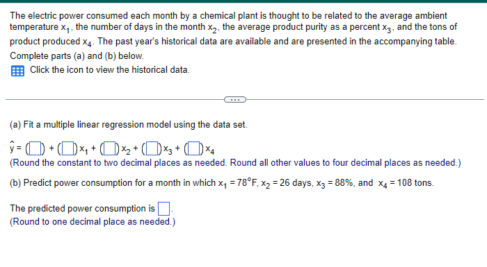 The electric power consumed each month by a chemical plant is thought to be related to the average ambient
temperature x₁, the number of days in the month x2, the average product purity as a percent x3, and the tons of
product produced x4. The past year's historical data are available and are presented in the accompanying table.
Complete parts (a) and (b) below.
Click the icon to view the historical data.
(a) Fit a multiple linear regression model using the data set.
ŷ = 0 + O×₁ + O×2 + (1) ×3+ (1) ×4
(Round the constant to two decimal places as needed. Round all other values to four decimal places as needed.)
(b) Predict power consumption for a month in which x₁ = 78°F, x2 = 26 days, x3 = 88%, and x4 = 108 tons.
The predicted power consumption is ☐ .
(Round to one decimal place as needed.)