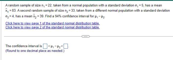 A random sample of size n₁ = 22, taken from a normal population with a standard deviation o₁ = 5, has a mean
x₁ = 83. A second random sample of size n₂ = 33, taken from a different normal population with a standard deviation
02 = 4, has a mean x2 = 39. Find a 94% confidence interval for µ₁ – μ₂.
Click here to view page 1 of the standard normal distribution table.
Click here to view page 2 of the standard normal distribution table.
The confidence interval is ☐ <μ₁₂ <☐
(Round to one decimal place as needed.)