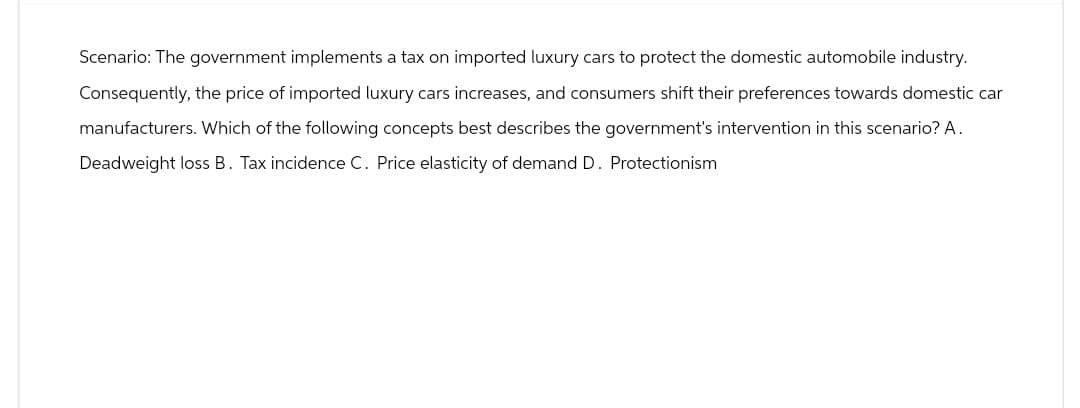 Scenario: The government implements a tax on imported luxury cars to protect the domestic automobile industry.
Consequently, the price of imported luxury cars increases, and consumers shift their preferences towards domestic car
manufacturers. Which of the following concepts best describes the government's intervention in this scenario? A.
Deadweight loss B. Tax incidence C. Price elasticity of demand D. Protectionism