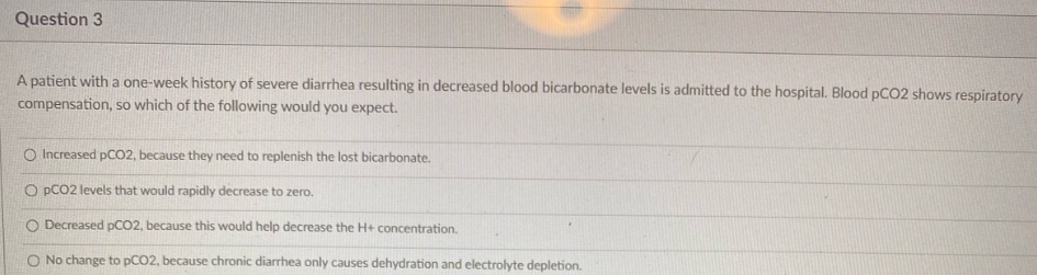 Question 3
A patient with a one-week history of severe diarrhea resulting in decreased blood bicarbonate levels is admitted to the hospital. Blood pCO2 shows respiratory
compensation, so which of the following would you expect.
O Increased pCO2, because they need to replenish the lost bicarbonate.
O PCO2 levels that would rapidly decrease to zero.
O Decreased PCO2, because this would help decrease the H+ concentration.
O No change to pCO2, because chronic diarrhea only causes dehydration and electrolyte depletion.
