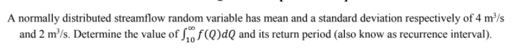 A normally distributed streamflow random variable has mean and a standard deviation respectively of 4 m³/s
and 2 m/s. Determine the value of Sof(Q)dQ and its return period (also know as recurrence interval).
