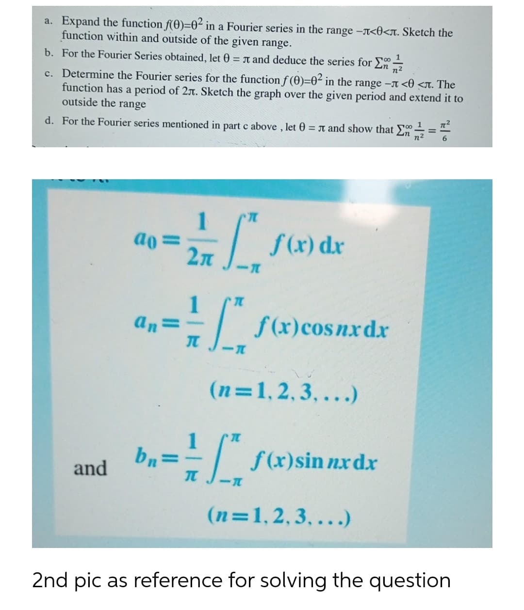 a. Expand the function f(0)=0² in a Fourier series in the range –A<0<n. Sketch the
function within and outside of the given range.
b. For the Fourier Series obtained, let 0 = T and deduce the series for E
n²
c. Determine the Fourier series for the function f (0)=02 in the range -A <0 <T. The
function has a period of 27. Sketch the graph over the given period and extend it to
outside the range
d. For the Fourier series mentioned in part c above , let 0 = T and show that E÷=-
n2
%3D
ao =
2n
f (x) dr
E s(x)cosnxdx
an=
(n=1,2,3,...)
1
b,=-/ sx)sin nrdr
- s(x)sin nxdx
and
(n=1,2,3, ...)
2nd pic as reference for solving the question
