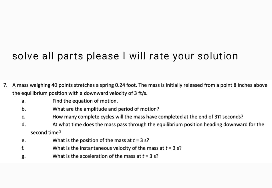 solve all parts please I will rate your solution
7. A mass weighing 40 points stretches a spring 0.24 foot. The mass is initially released from a point 8 inches above
the equilibrium position with a downward velocity of 3 ft/s.
а.
Find the equation of motion.
b.
What are the amplitude and period of motion?
с.
How many complete cycles will the mass have completed at
end
d.
At what time does the mass pass through the equilibrium position heading downward for the
second time?
What is the position of the mass at t = 3 s?
What is the instantaneous velocity of the mass at t = 3 s?
е.
f.
g.
What is the acceleration of the mass at t = 3 s?
