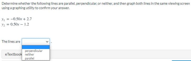 Determine whether the following lines are parallel, perpendicular, or neither, and then graph both lines in the same viewing screen
using a graphing utility to confirm your answer.
yi = -0.50x + 2.7
y2 = 0.50x – 1.2
The lines are
perpendicular
eTextbook neither
parallel
