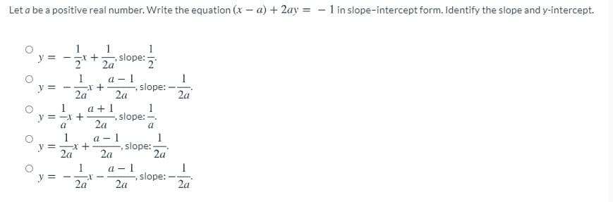 Let a be a positive real number. Write the equation (x – a) + 2ay = - 1 in slope-intercept form. Identify the slope and y-intercept.
%3D
1
y =
1
1
slope:
2 2a
- 1
slope:
2a
1
1
y =
- +
2a
2a
a + 1
slope: -.
2a
1
y
= -x +
1
y = X +
2a
a - 1
1
slope:
2a
2a
1
a - 1
slope:
2a
y =
2a
2a
