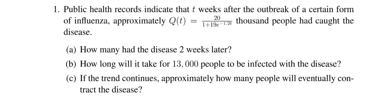 1. Public health records indicate that t weeks after the outbreak of a certain form
of influenza, approximately Q(t) =
20
thousand people had caught the
1+19e-1.2t
disease.
(a) How many had the disease 2 weeks later?
(b) How long will it take for 13, 000 people to be infected with the disease?
(c) If the trend continues, approximately how many people will eventually con-
tract the disease?
