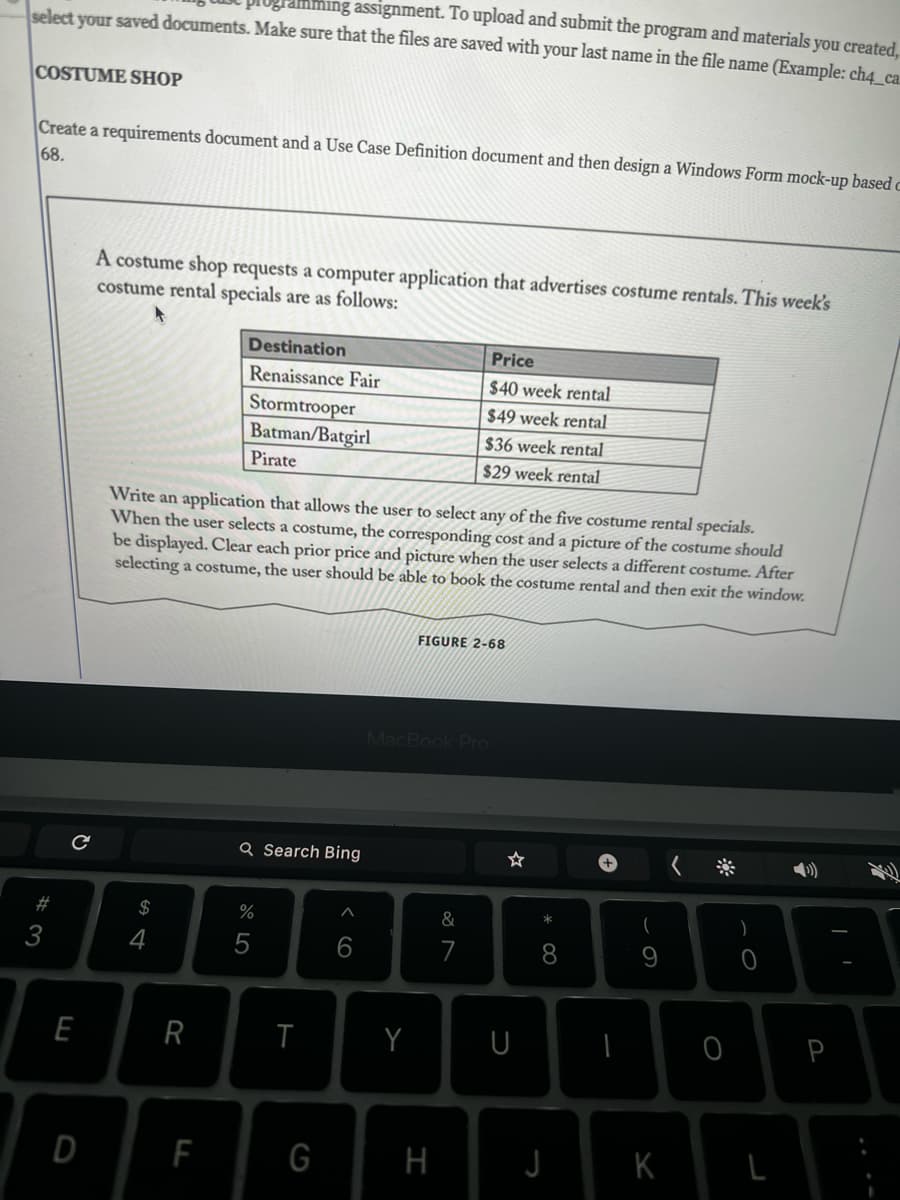 select your saved documents. Make sure that the files are saved with your last name in the file name (Example: ch4_ca
ming assignment. To upload and submit the program and materials you created,
COSTUME SHOP
Create a requirements document and a Use Case Definition document and then design a Windows Form mock-up based c
68.
#3
с
E
D
A costume shop requests a computer application that advertises costume rentals. This week's
costume rental specials are as follows:
$
Write an application that allows the user to select any of the five costume rental specials.
When the user selects a costume, the corresponding cost and a picture of the costume should
be displayed. Clear each prior price and picture when the user selects a different costume. After
selecting a costume, the user should be able to book the costume rental and then exit the window.
4
R
Destination
Renaissance Fair
Stormtrooper
Batman/Batgirl
Pirate
F
Q Search Bing
%
5
T
G
^
6
Y
Price
$40 week rental
$49 week rental
$36 week rental
$29 week rental
FIGURE 2-68
MacBook Pro
H
&
7
U
* 00
8
J
I
(
9
K
0
)
P