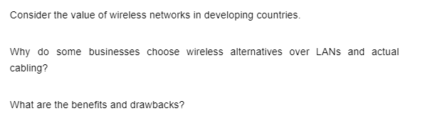 Consider the value of wireless networks in developing countries.
Why do some businesses choose wireless alternatives over LANs and actual
cabling?
What are the benefits and drawbacks?