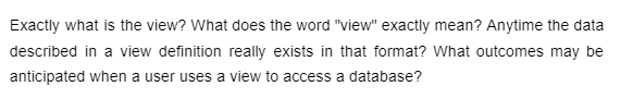 Exactly what is the view? What does the word "view" exactly mean? Anytime the data
described in a view definition really exists in that format? What outcomes may be
anticipated when a user uses a view to access a database?