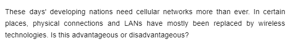 These days' developing nations need cellular networks more than ever. In certain
places, physical connections and LANS have mostly been replaced by wireless
technologies. Is this advantageous or disadvantageous?