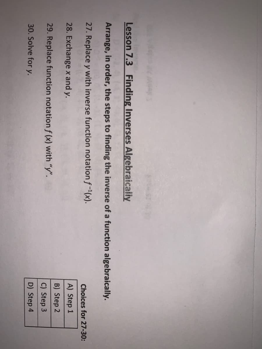 Lesson 7.3 Finding Inverses Algebraically
Arrange, in order, the steps to finding the inverse of a function algebraically.
27. Replace y with inverse function notation f-(x).
Choices for 27-30:
28. Exchange x and y.
A) Step 1
B) Step 2
29. Replace function notation f (x) with "y".
C) Step 3
30. Solve for y.
D) Step 4
