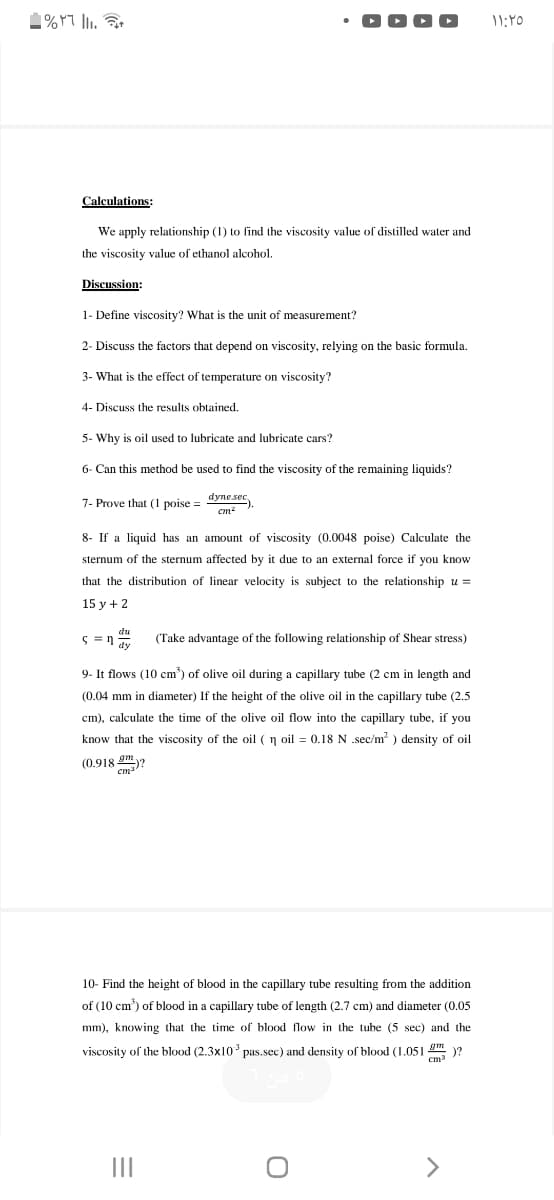 Calculations:
We apply relationship (1) to find the viscosity value of distilled water and
the viscosity value of ethanol alcohol.
Discussion:
1- Define viscosity? What is the unit of measurement?
2- Discuss the factors that depend on viscosity, relying on the basic formula.
3- What is the effect of temperature on viscosity?
4- Discuss the results obtained.
5- Why is oil used to lubricate and lubricate cars?
6- Can this method be used to find the viscosity of the remaining liquids?
dyne sec
7- Prove that (1 poise =
cm?
8- If a liquid has an amount of viscosity (0.0048 poise) Calculate the
sternum of the sternum affected by it due to an external force if you know
that the distribution of linear velocity is subject to the relationship u =
15 y + 2
(Take advantage of the following relationship of Shear stress)
9- It flows (10 cm) of olive oil during a capillary tube (2 cm in length
(0.04 mm in diameter) If the height of the olive oil in the capillary tube (2.5
cm), calculate the time of the olive oil flow into the capillary tube, if you
know that the viscosity of the oil (n oil = 0.18 N .sec/m? ) density of oil
(0.918 gm?
cm
10- Find the height of blood in the capillary tube resulting from the addition
of (10 cm) of blood in a capillary tube of length (2.7 cm) and diameter (0.05
mm), knowing that the time of blood flow in the tube (5 sec) and the
viscosity of the blood (2.3x10 pas.sec) and density of blood (1.051 .
)?
cm3
II
