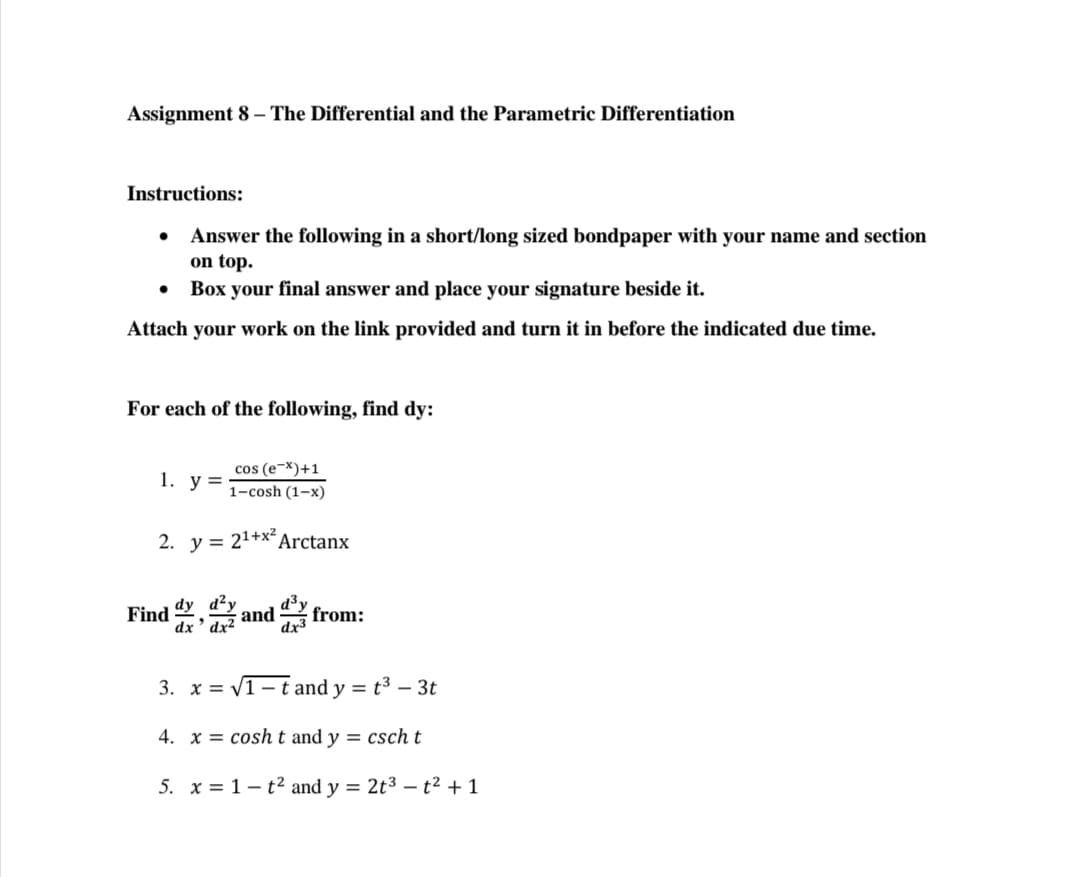 Assignment 8 – The Differential and the Parametric Differentiation
Instructions:
Answer the following in a short/long sized bondpaper with your name and section
on top.
Box your final answer and place your signature beside it.
Attach your work on the link provided and turn it in before the indicated due time.
For each of the following, find dy:
cos (e-X)+1
1-cosh (1–x)
1. у %3D
2. y = 21+xArctanx
Find , and from:
dx ' dx²
3. x = V1- t and y = t³ – 3t
4. x = cosht and y = csch t
5. x = 1– t2 and y = 2t3 – t² + 1
