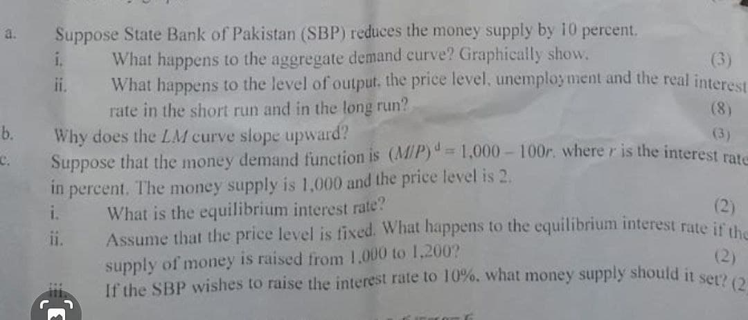 Suppose State Bank of Pakistan (SBP) reduces the money supply by 10 percent.
What happens to the aggregate demand curve? Graphically show.
What happens to the level of output. the price level, unemployment and the real interest
rate in the short run and in the long run?
Why does the LM curve slope upward?
Suppose that the money demand function is (MiP)" = 1,000 – 100r. where r is the interest ra
in percent. The money supply is 1,000 and the price level is 2.
i.
a.
i.
(3)
ii.
(8)
b.
(3)
%3D
c.
What is the equilibrium interest rate?
Assume that the price level is fixed. What happens to the equilibrium interest rate it
supply of money is raised from 1.000 to 1,200?
If the SBP wishes to raise the interest rate to 10%, what money supply should it som
(2)
(2)
