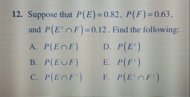 12. Suppose that P(E)=0.82, P(F)=0.63,
and P(E F)=0.12. Find the following:
A. P(EOF)
D. P(E)
B. P(EUF)
C. P(E F)
E. P(F)
F. P(E OF)
