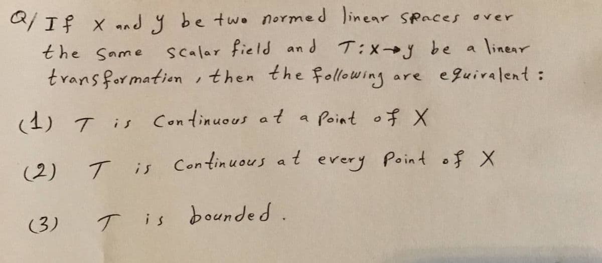 Q/If x and y be two normed linear Spaces over
the Same scalar field an d T:xy be a linear
trans formation, then the following
are eguiralent:
(1) T is
Continuous a t a Point of X
(2) T
is Continuous at
every
Point of X
(3)
T is bounded.
