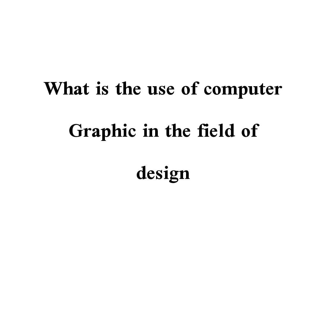 What is the use of computer
Graphic in the field of
design
