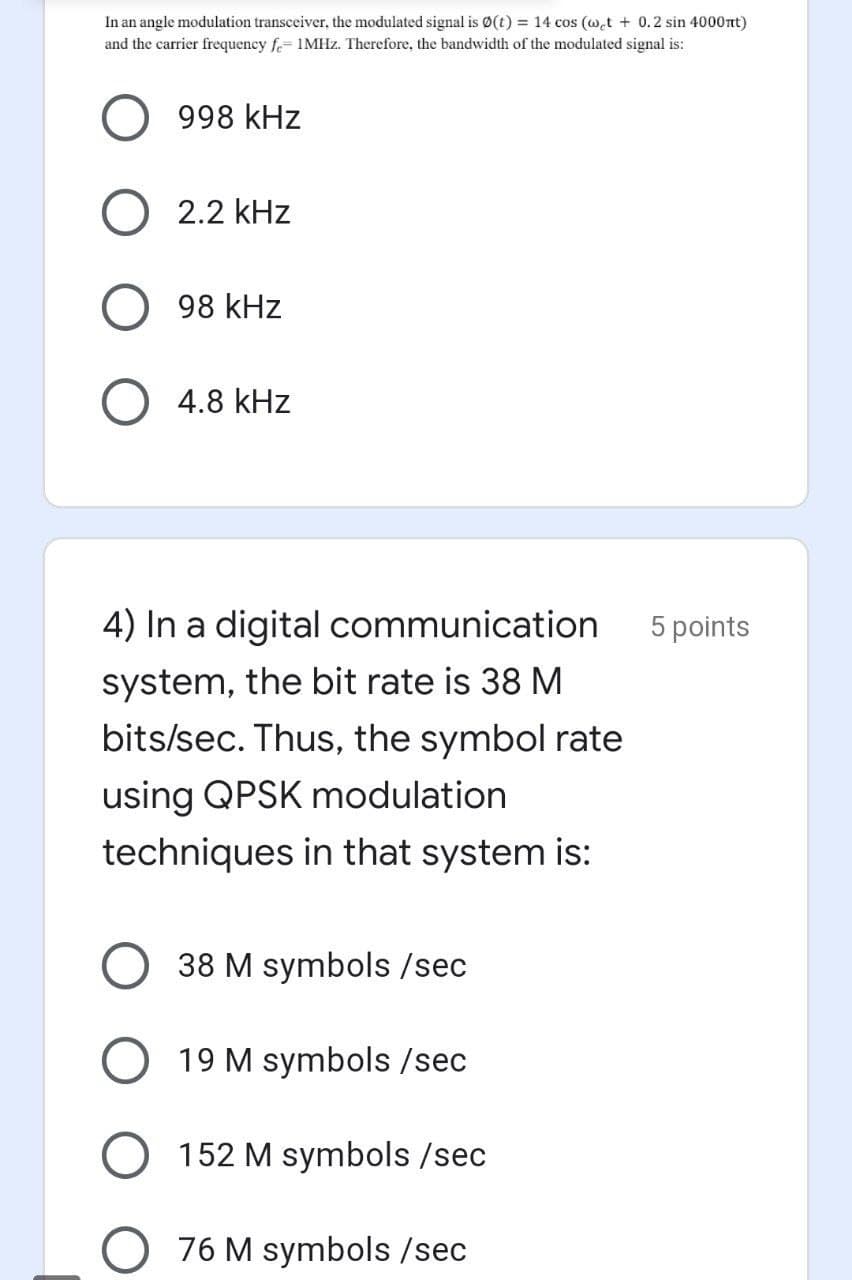 In an angle modulation transceiver, the modulated signal is Ø(t) = 14 cos (w.t + 0.2 sin 4000nt)
and the carrier frequency f.= 1MHZ. Therefore, the bandwidth of the modulated signal is:
998 kHz
2.2 kHz
98 kHz
4.8 kHz
4) In a digital communication
5 points
system, the bit rate is 38 M
bits/sec. Thus, the symbol rate
using QPSK modulation
techniques in that system is:
38 M symbols /sec
19 M symbols /sec
152 M symbols /sec
76 M symbols /sec
