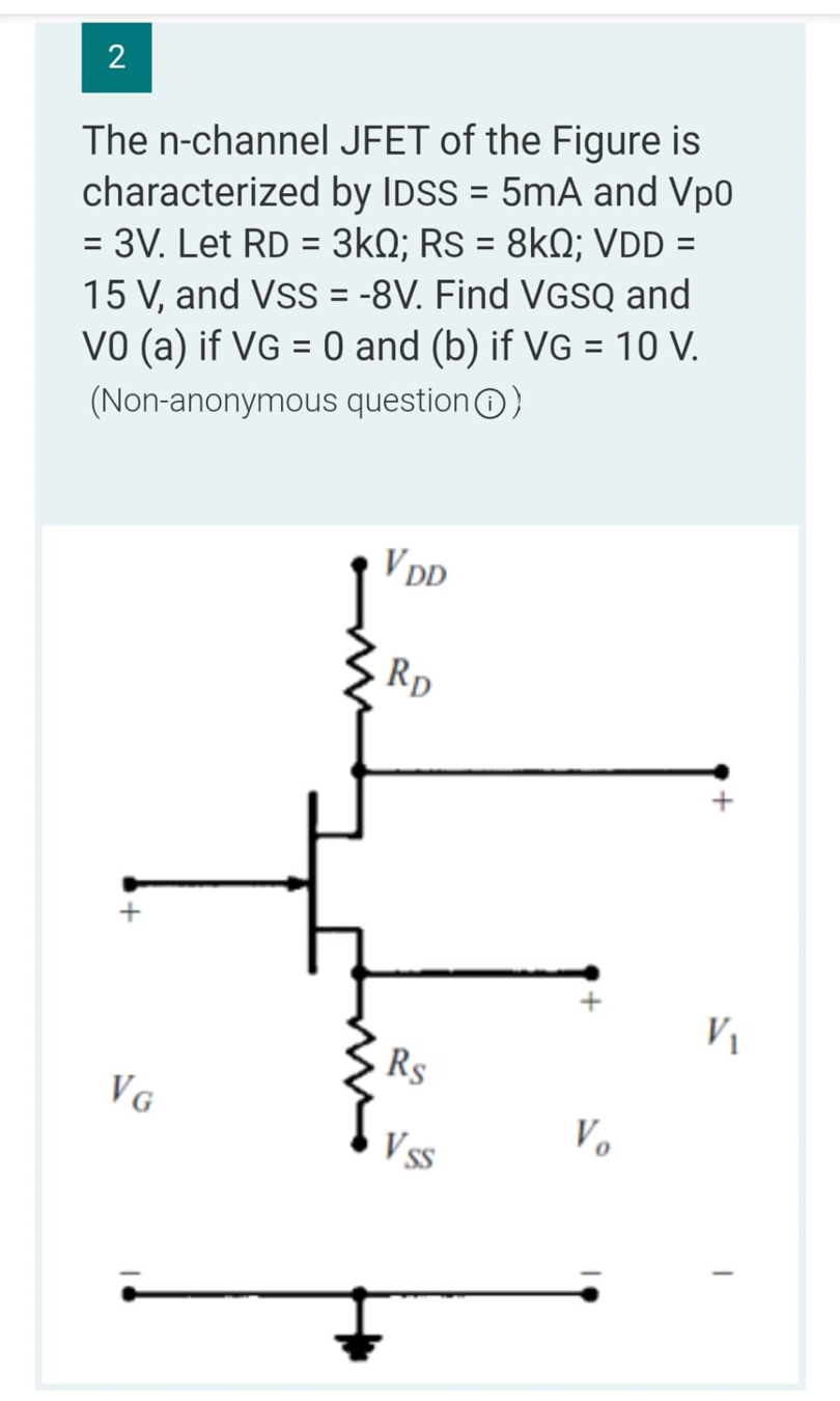 2
The n-channel
characterized
JFET of the Figure is
by IDSS = 5mA and Vp0
= 3V. Let RD = 3kQ; Rs = 8kQ; VDD =
15 V, and VSS = -8V. Find VGSQ and
VO (a) if VG = 0 and (b) if VG = 10 V.
(Non-anonymous question Ⓒ)
VG
VDD
RD
Rs
Vss
Vo
V₁