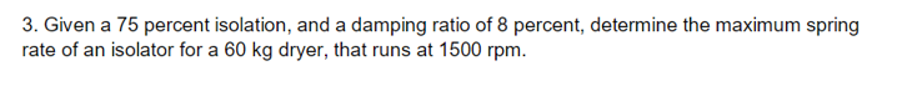 3. Given a 75 percent isolation, and a damping ratio of 8 percent, determine the maximum spring
rate of an isolator for a 60 kg dryer, that runs at 1500 rpm.